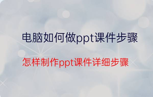 电脑如何做ppt课件步骤 怎样制作ppt课件详细步骤？